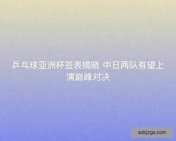 乒乓球亚洲杯签表揭晓 中日两队有望上演巅峰对决