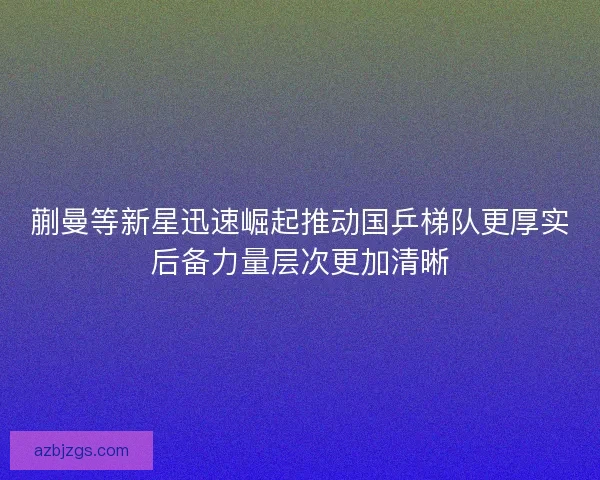 蒯曼等新星迅速崛起推动国乒梯队更厚实后备力量层次更加清晰
