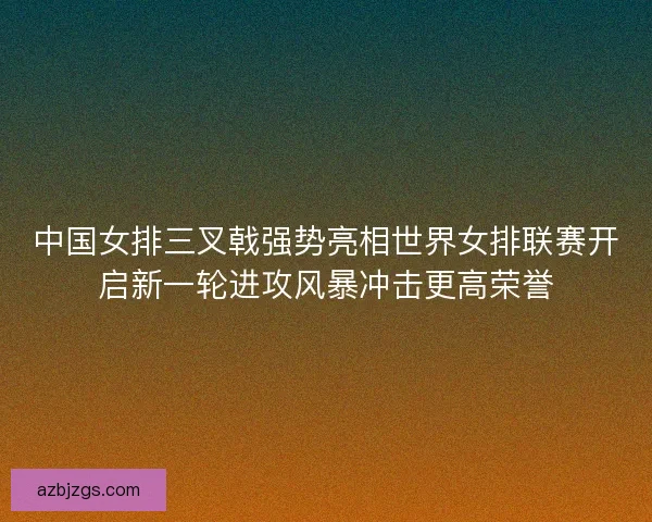 中国女排三叉戟强势亮相世界女排联赛开启新一轮进攻风暴冲击更高荣誉